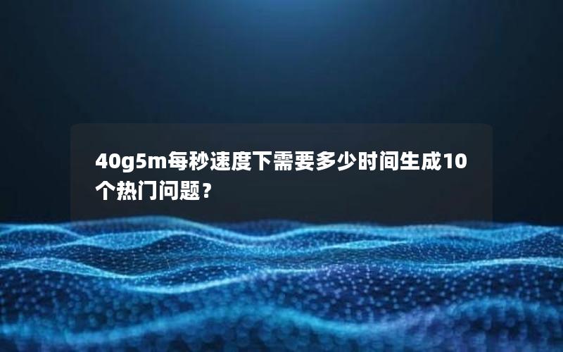 40g5m每秒速度下需要多少时间生成10个热门问题？