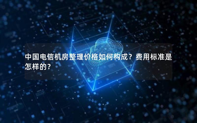 中国电信机房整理价格如何构成？费用标准是怎样的？