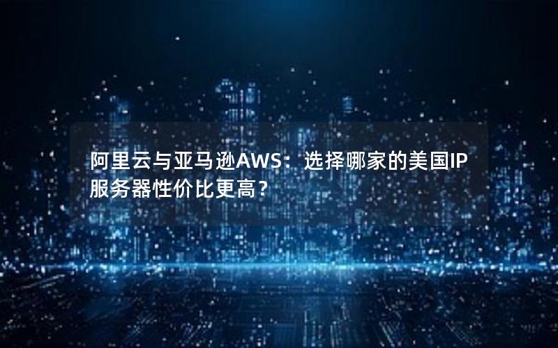 阿里云与亚马逊AWS：选择哪家的美国IP服务器性价比更高？