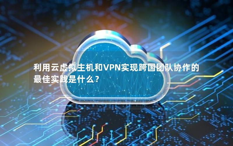 利用云虚拟主机和VPN实现跨国团队协作的最佳实践是什么？