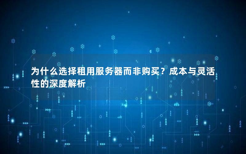 为什么选择租用服务器而非购买？成本与灵活性的深度解析