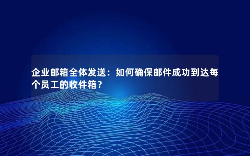 企业邮箱全体发送：如何确保邮件成功到达每个员工的收件箱？