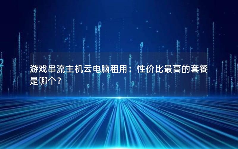 游戏串流主机云电脑租用：性价比最高的套餐是哪个？