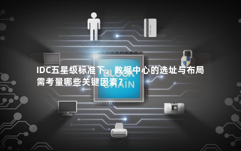 IDC五星级标准下，数据中心的选址与布局需考量哪些关键因素？