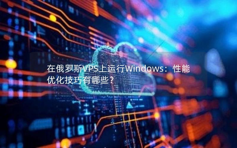 在俄罗斯VPS上运行Windows：性能优化技巧有哪些？