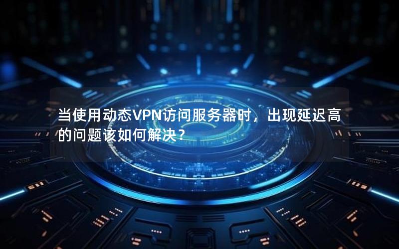 当使用动态VPN访问服务器时，出现延迟高的问题该如何解决？