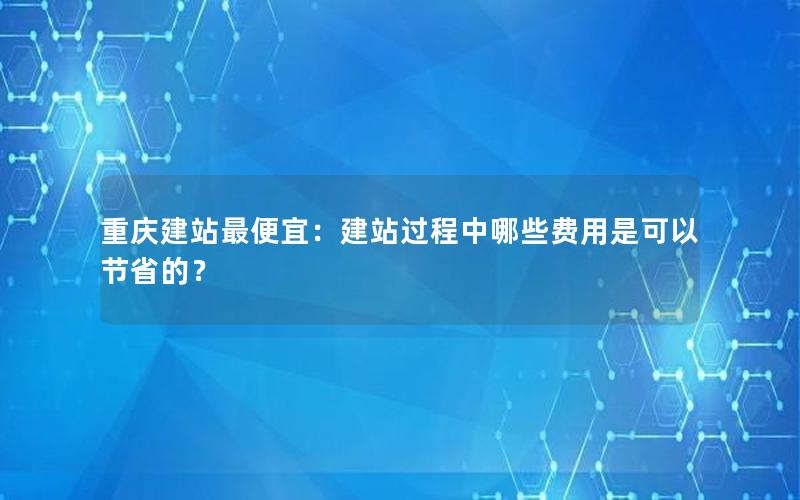 重庆建站最便宜：建站过程中哪些费用是可以节省的？