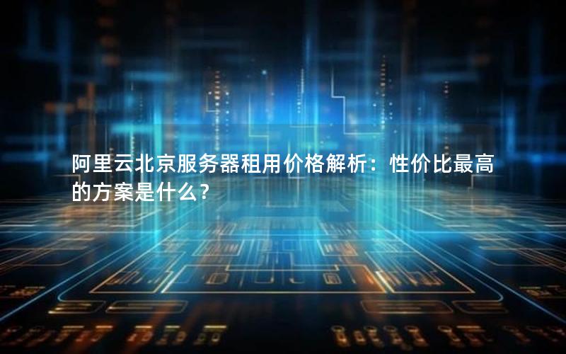 阿里云北京服务器租用价格解析：性价比最高的方案是什么？