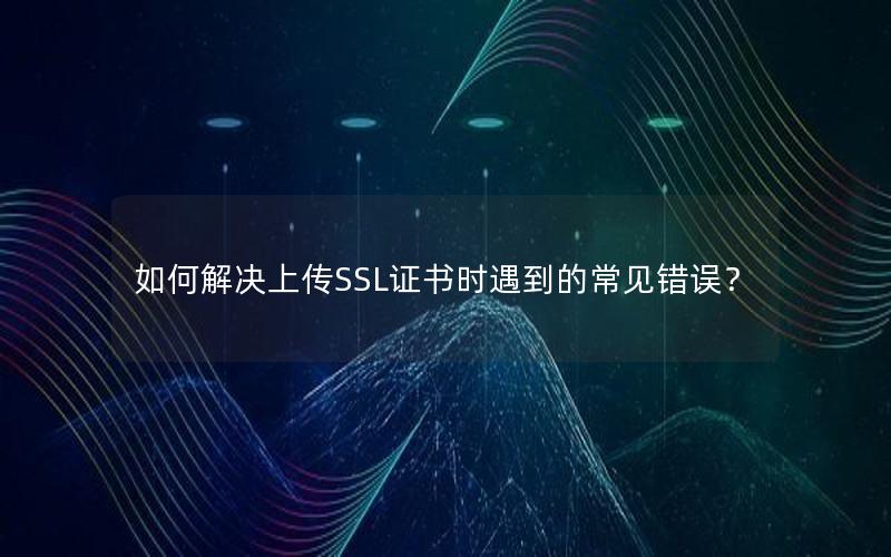 如何解决上传SSL证书时遇到的常见错误？