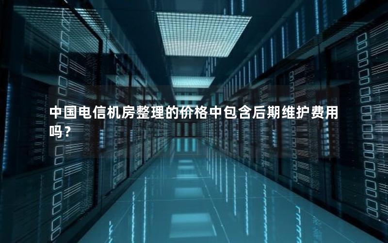 中国电信机房整理的价格中包含后期维护费用吗？