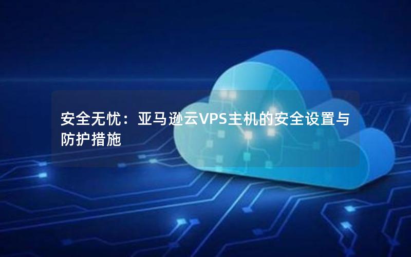 安全无忧：亚马逊云VPS主机的安全设置与防护措施