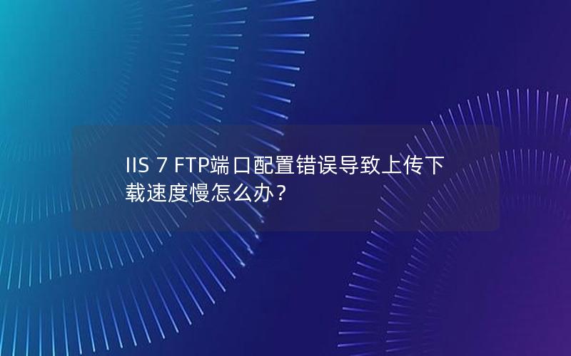 IIS 7 FTP端口配置错误导致上传下载速度慢怎么办？