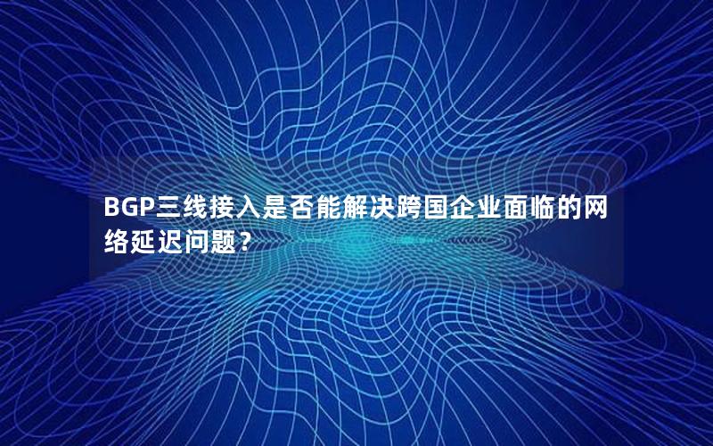 BGP三线接入是否能解决跨国企业面临的网络延迟问题？