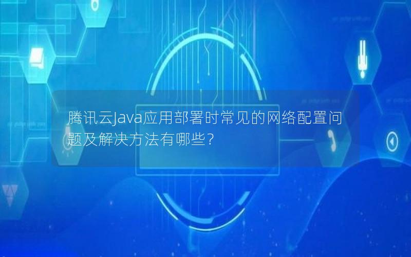 腾讯云Java应用部署时常见的网络配置问题及解决方法有哪些？