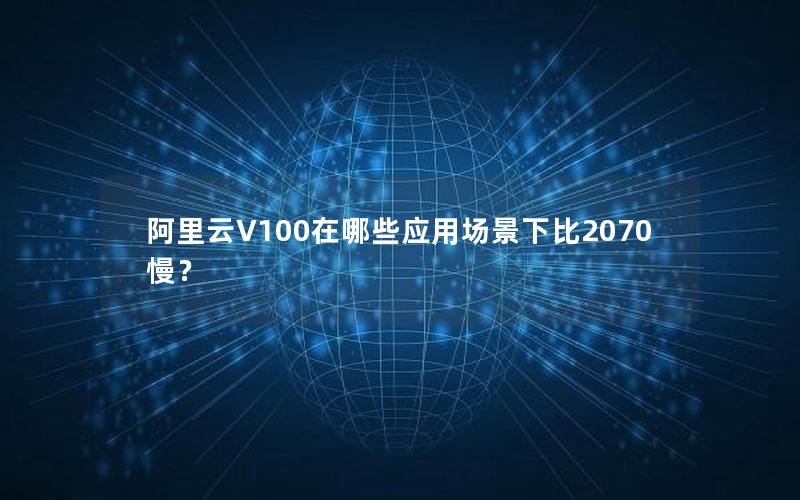 阿里云V100在哪些应用场景下比2070慢？