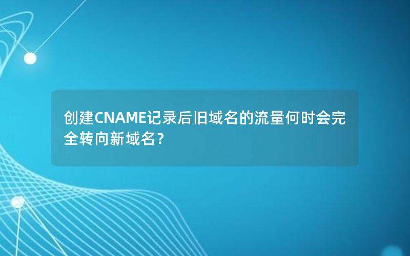 创建CNAME记录后旧域名的流量何时会完全转向新域名？