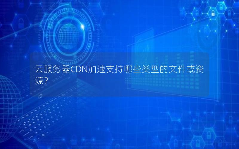 云服务器CDN加速支持哪些类型的文件或资源？