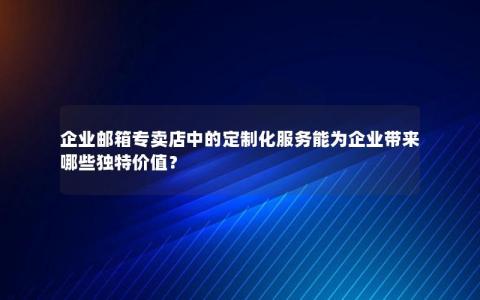 企业邮箱专卖店中的定制化服务能为企业带来哪些独特价值？