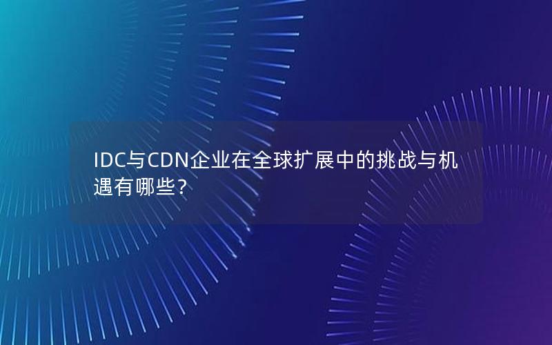 IDC与CDN企业在全球扩展中的挑战与机遇有哪些？