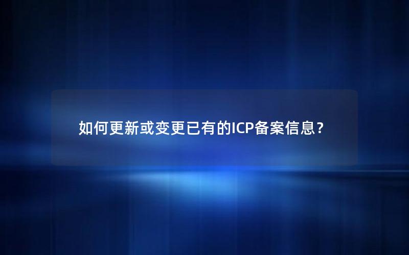 如何更新或变更已有的ICP备案信息？