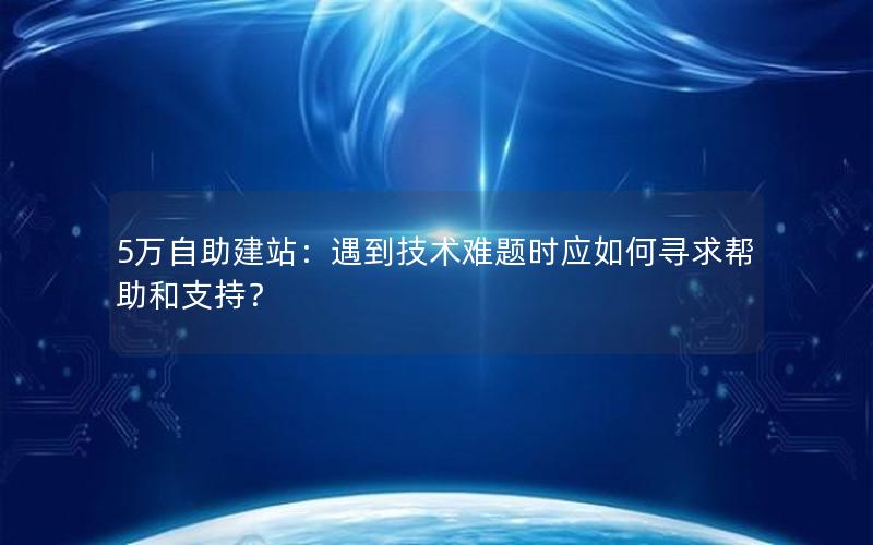 5万自助建站：遇到技术难题时应如何寻求帮助和支持？