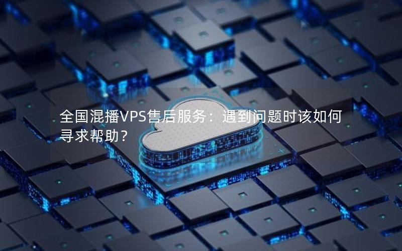 全国混播VPS售后服务：遇到问题时该如何寻求帮助？