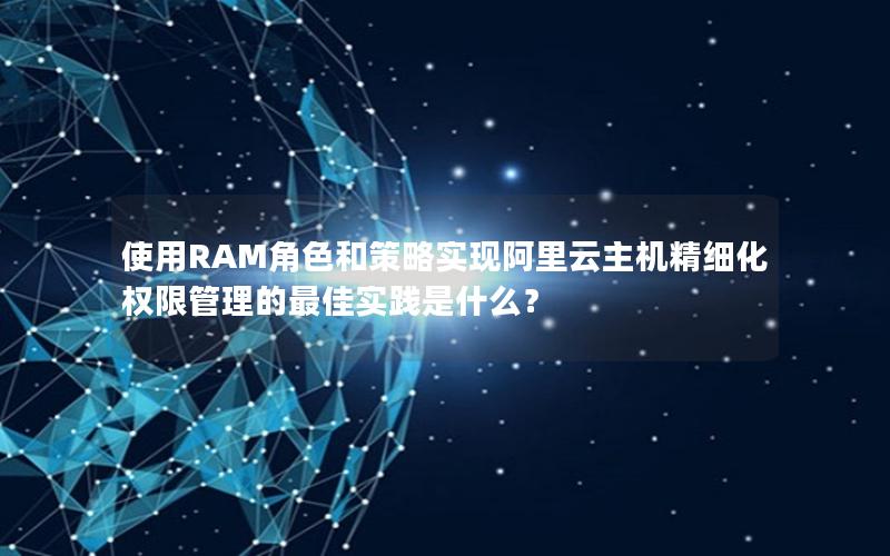 使用RAM角色和策略实现阿里云主机精细化权限管理的最佳实践是什么？