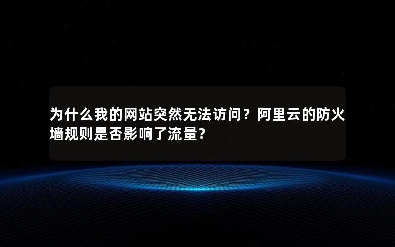 为什么我的网站突然无法访问？阿里云的防火墙规则是否影响了流量？