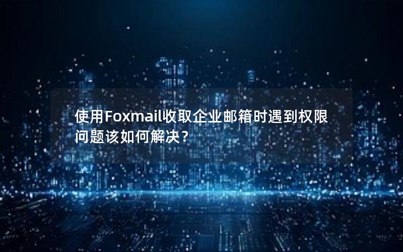 使用Foxmail收取企业邮箱时遇到权限问题该如何解决？