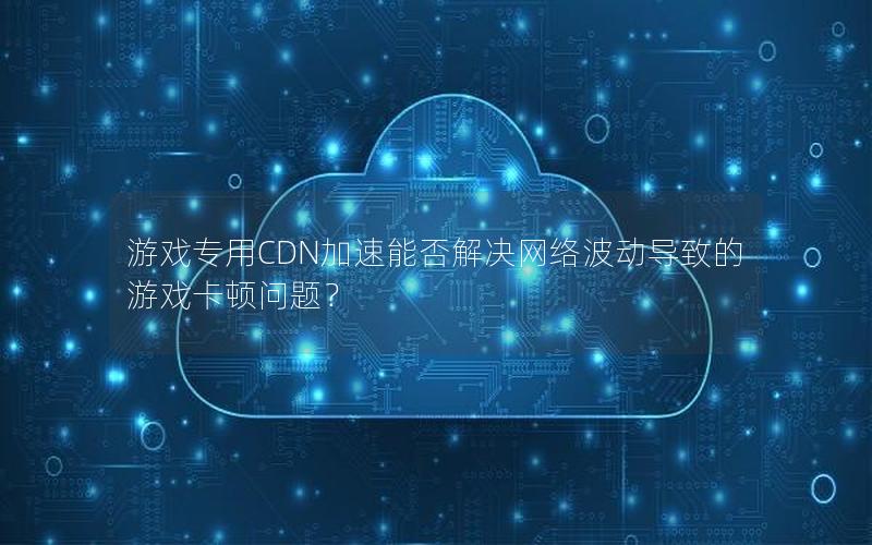 游戏专用CDN加速能否解决网络波动导致的游戏卡顿问题？