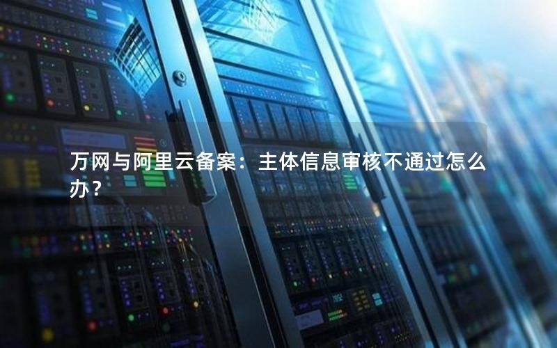 万网与阿里云备案：主体信息审核不通过怎么办？