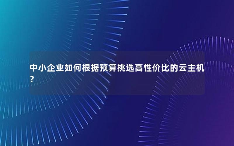 中小企业如何根据预算挑选高性价比的云主机？