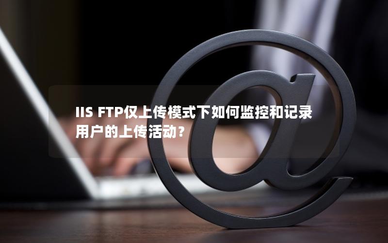 IIS FTP仅上传模式下如何监控和记录用户的上传活动？