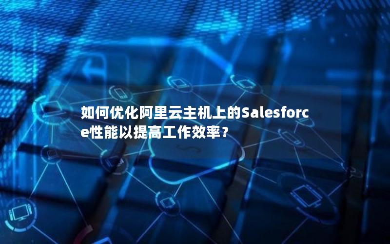 如何优化阿里云主机上的Salesforce性能以提高工作效率？