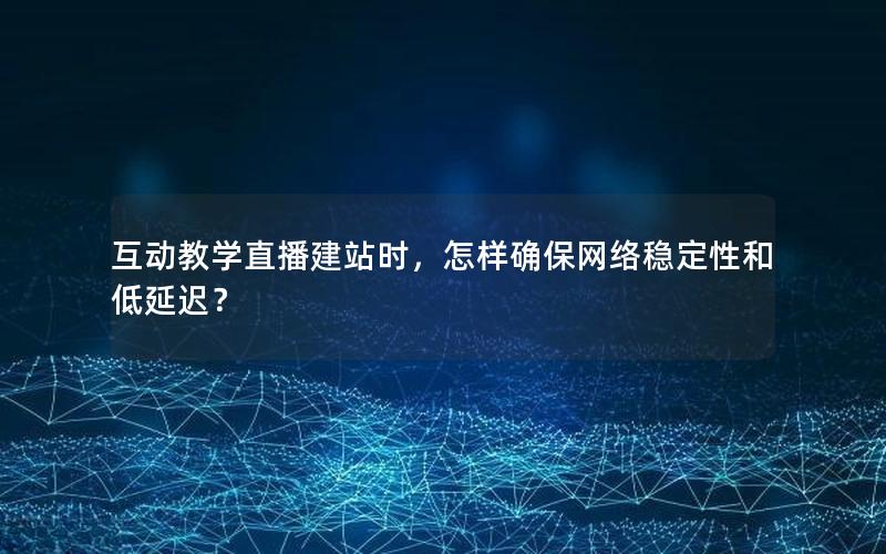 互动教学直播建站时，怎样确保网络稳定性和低延迟？