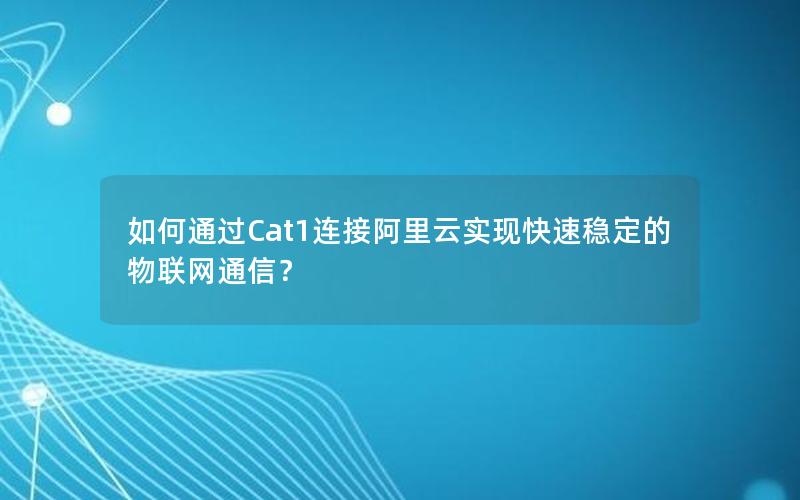 如何通过Cat1连接阿里云实现快速稳定的物联网通信？