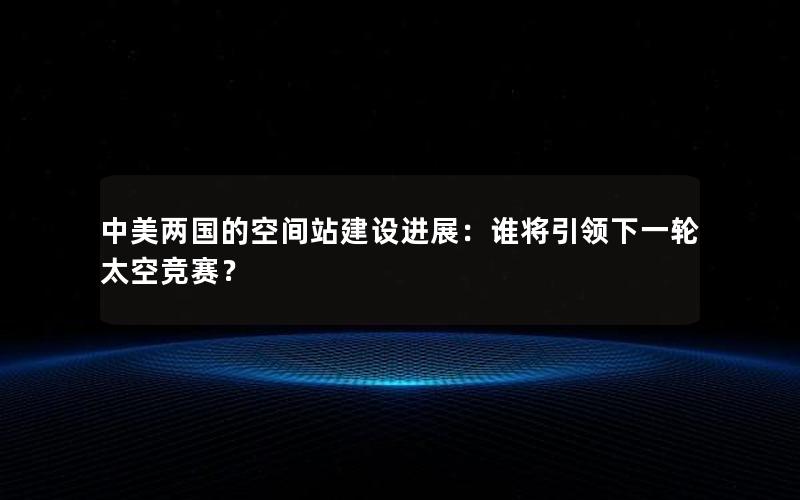 中美两国的空间站建设进展：谁将引领下一轮太空竞赛？