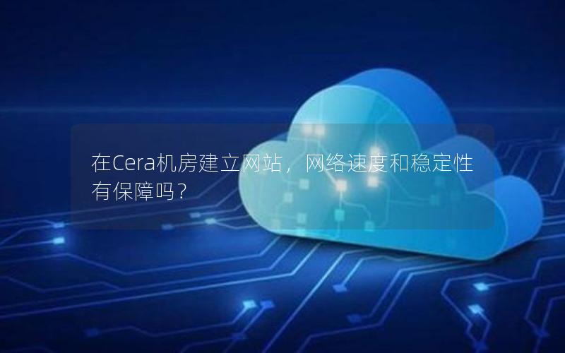 在Cera机房建立网站，网络速度和稳定性有保障吗？