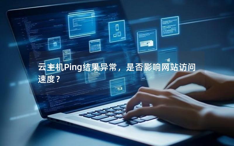 云主机Ping结果异常，是否影响网站访问速度？