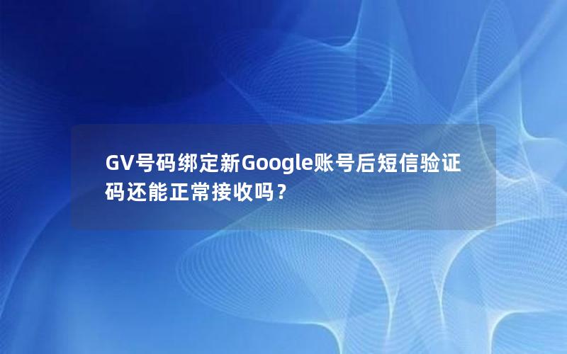 GV号码绑定新Google账号后短信验证码还能正常接收吗？