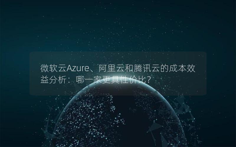 微软云Azure、阿里云和腾讯云的成本效益分析：哪一家更具性价比？