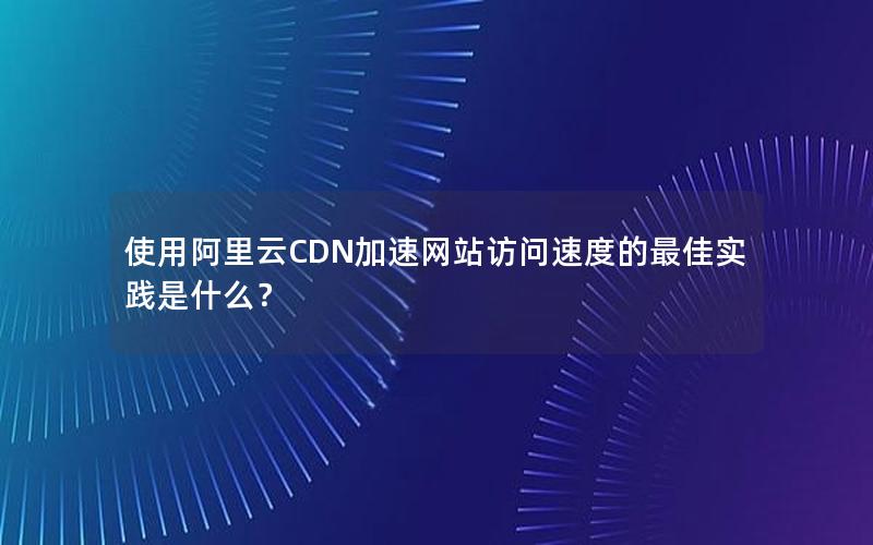 使用阿里云CDN加速网站访问速度的最佳实践是什么？