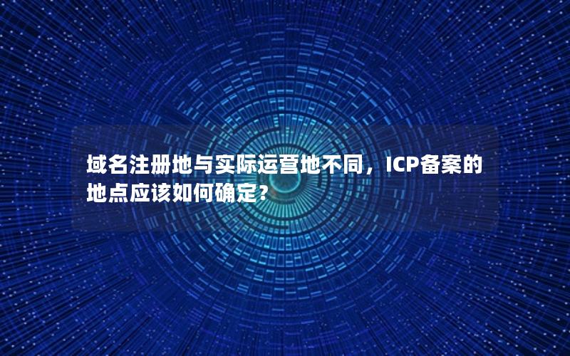 域名注册地与实际运营地不同，ICP备案的地点应该如何确定？