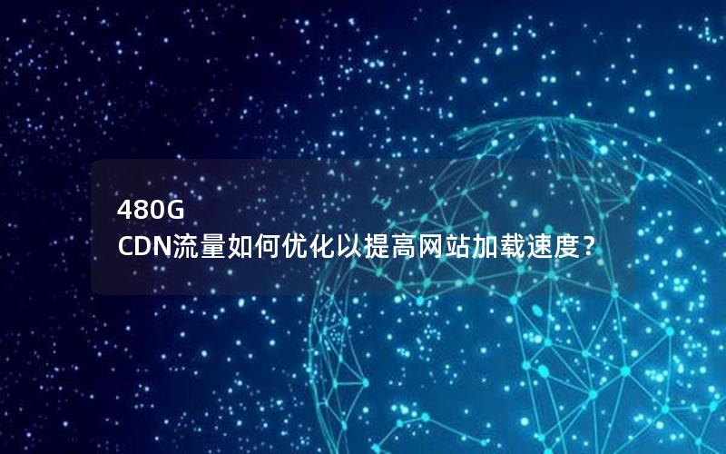 480G CDN流量如何优化以提高网站加载速度？