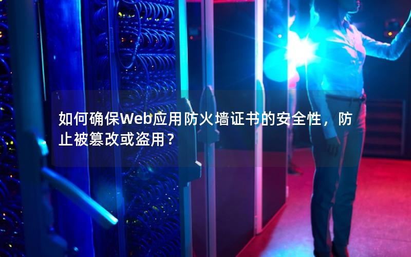 如何确保Web应用防火墙证书的安全性，防止被篡改或盗用？