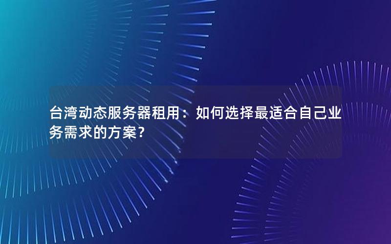 台湾动态服务器租用：如何选择最适合自己业务需求的方案？