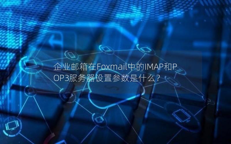 企业邮箱在Foxmail中的IMAP和POP3服务器设置参数是什么？