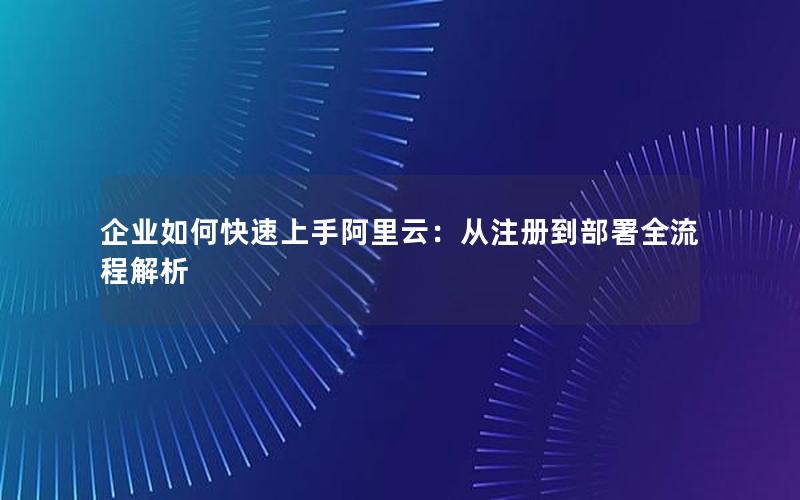 企业如何快速上手阿里云：从注册到部署全流程解析