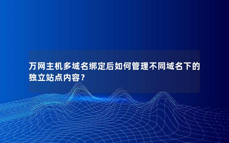 万网主机多域名绑定后如何管理不同域名下的独立站点内容？