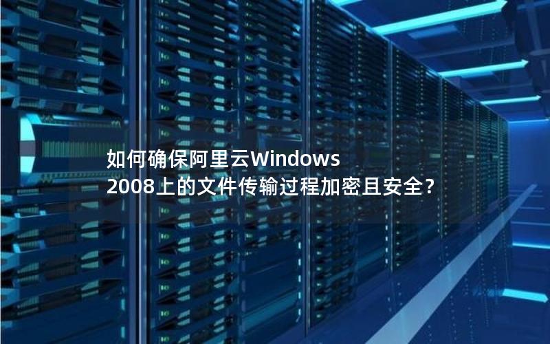 如何确保阿里云Windows 2008上的文件传输过程加密且安全？